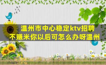 温州市中心稳定ktv招聘不赚米你以后可怎么办呀温州